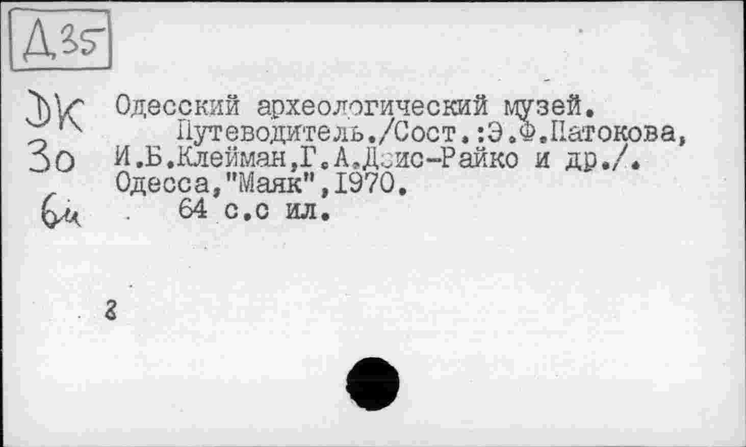 ﻿№
ж Зо
Одесский археологический музей.
Путеводитель./Сост»:Э.Ф.Патокова, И.Б.Клейман,Г.А.Доис-Райко и др./. Одесоа,"Маяк”,1970,
64 с,с ил.